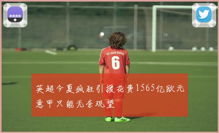 英超今夏疯狂引援花费1565亿欧元意甲只能无奈观望