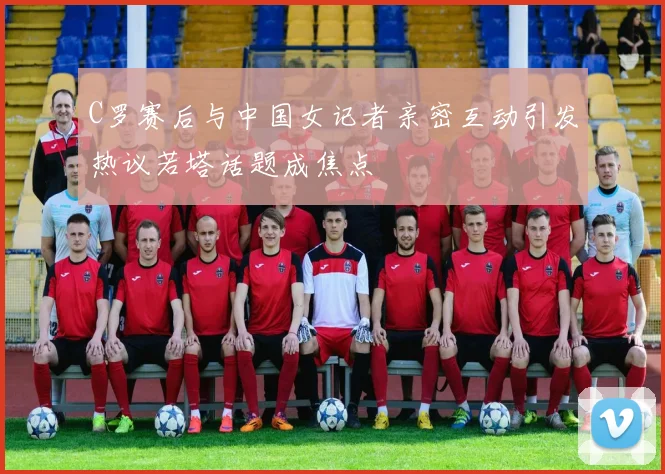 C罗赛后与中国女记者亲密互动引发热议若塔话题成焦点
