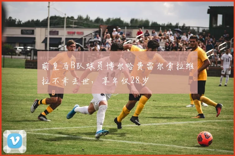 前皇马B队球员博尔哈费雷尔索拉维拉不幸去世，享年仅28岁