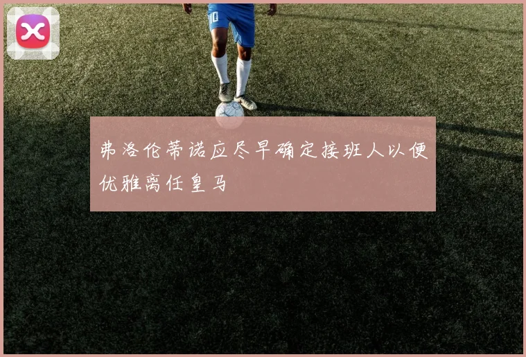弗洛伦蒂诺应尽早确定接班人以便优雅离任皇马