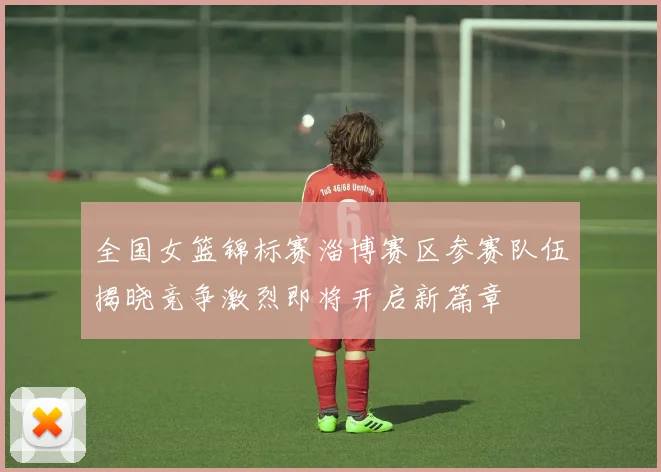 全国女篮锦标赛淄博赛区参赛队伍揭晓竞争激烈即将开启新篇章