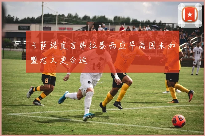 卡萨诺直言弗拉泰西应早离国米加盟尤文更合适