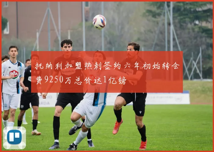 托纳利加盟热刺签约六年初始转会费9250万总价达1亿镑