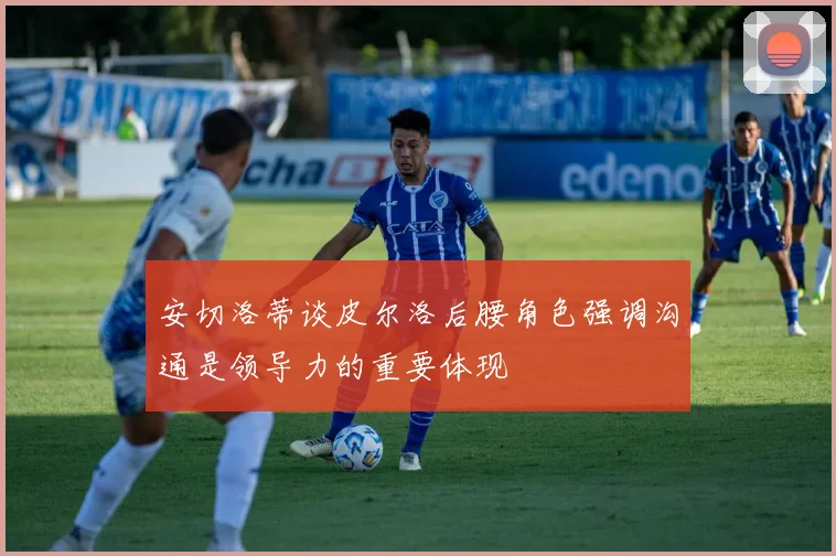 安切洛蒂谈皮尔洛后腰角色强调沟通是领导力的重要体现