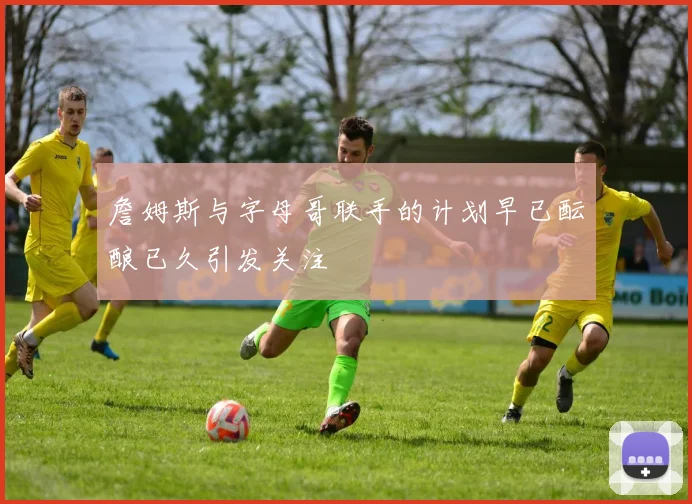 詹姆斯与字母哥联手的计划早已酝酿已久引发关注