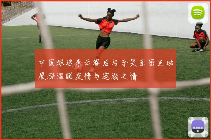 中国球迷李云赛后与李昊亲密互动展现温暖友情与宠溺之情