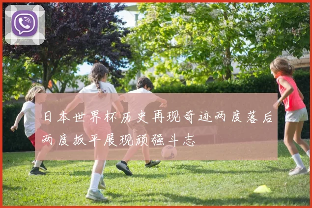 日本世界杯历史再现奇迹两度落后两度扳平展现顽强斗志