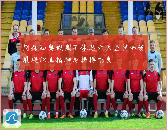 阿森西奥假期不休息六天坚持加练展现职业精神与拼搏态度