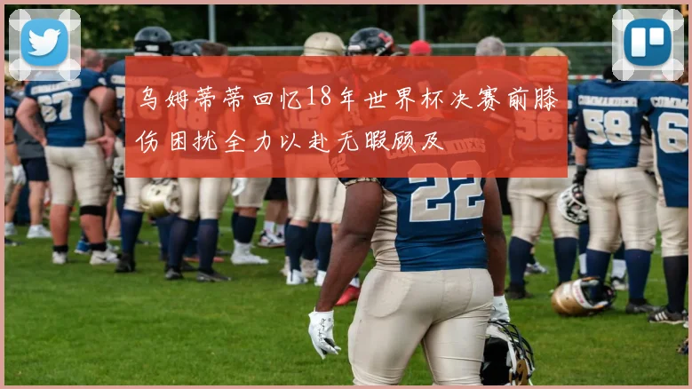 乌姆蒂蒂回忆18年世界杯决赛前膝伤困扰全力以赴无暇顾及