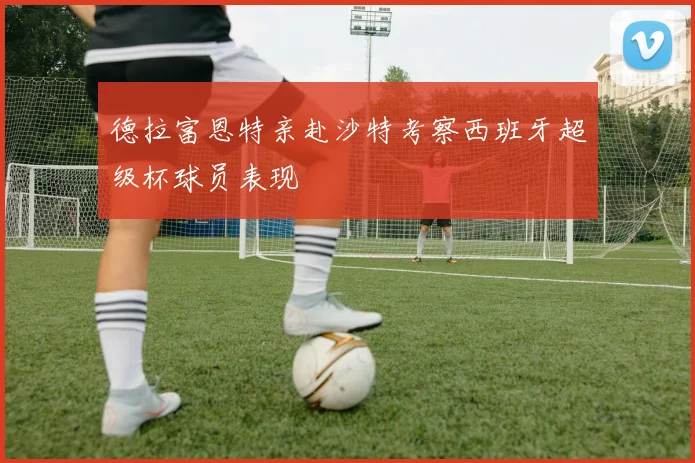 德拉富恩特亲赴沙特考察西班牙超级杯球员表现