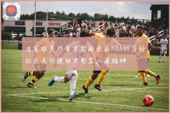 活塞球员邓肯罗宾逊荣获NBA四月份社区关怀援助奖彰显人道精神