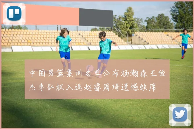 中国男篮集训名单公布杨瀚森王俊杰李弘权入选赵睿周琦遗憾缺席