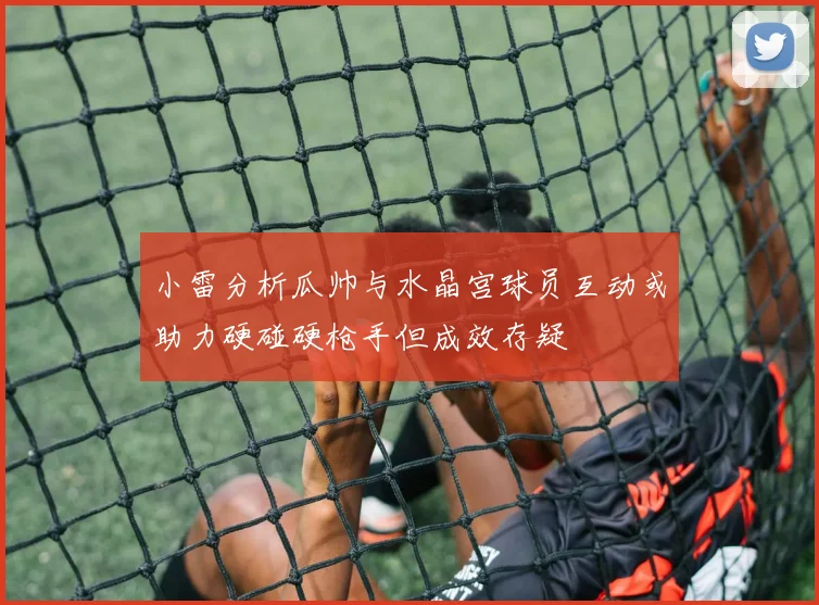 小雷分析瓜帅与水晶宫球员互动或助力硬碰硬枪手但成效存疑