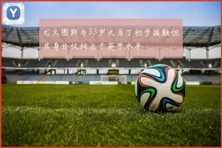 尤文图斯与33岁大马丁初步接触但其身价仅相当于英甲水平