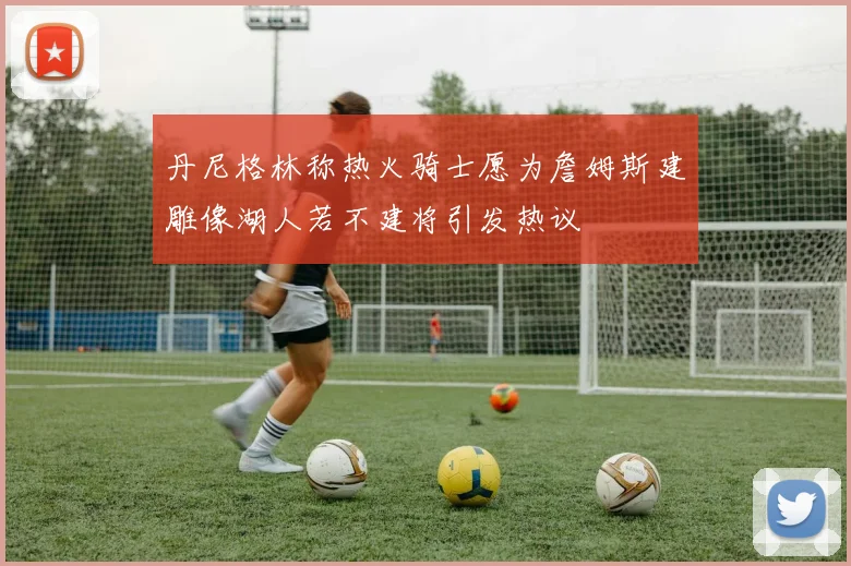丹尼格林称热火骑士愿为詹姆斯建雕像湖人若不建将引发热议