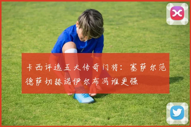 卡西评选五大传奇门将：塞萨尔范德萨切赫诺伊尔布冯谁更强