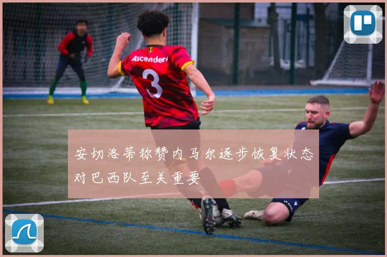 安切洛蒂称赞内马尔逐步恢复状态对巴西队至关重要