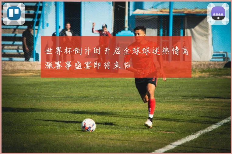 世界杯倒计时开启全球球迷热情高涨赛事盛宴即将来临