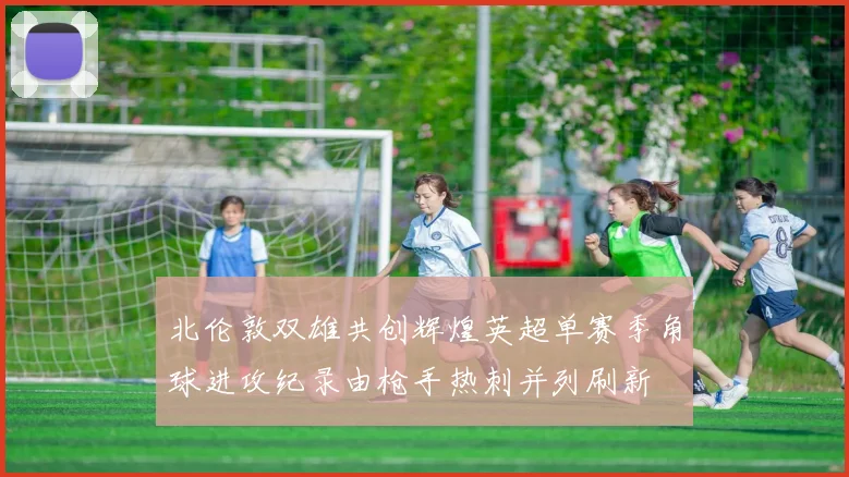 北伦敦双雄共创辉煌英超单赛季角球进攻纪录由枪手热刺并列刷新
