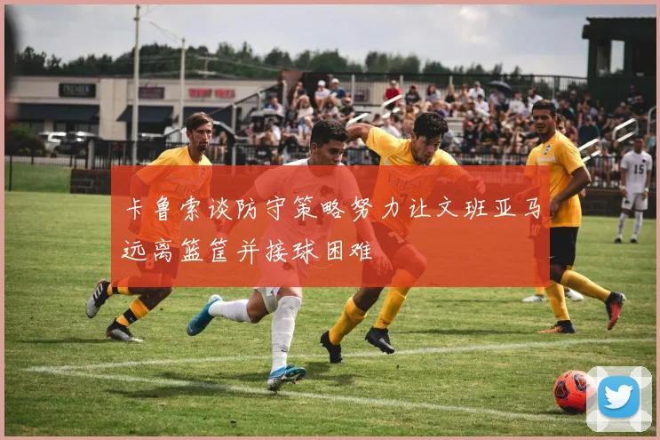 卡鲁索谈防守策略努力让文班亚马远离篮筐并接球困难