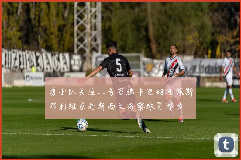 勇士队关注11号签选卡里姆洛佩斯邓利维亲赴新西兰考察球员潜力