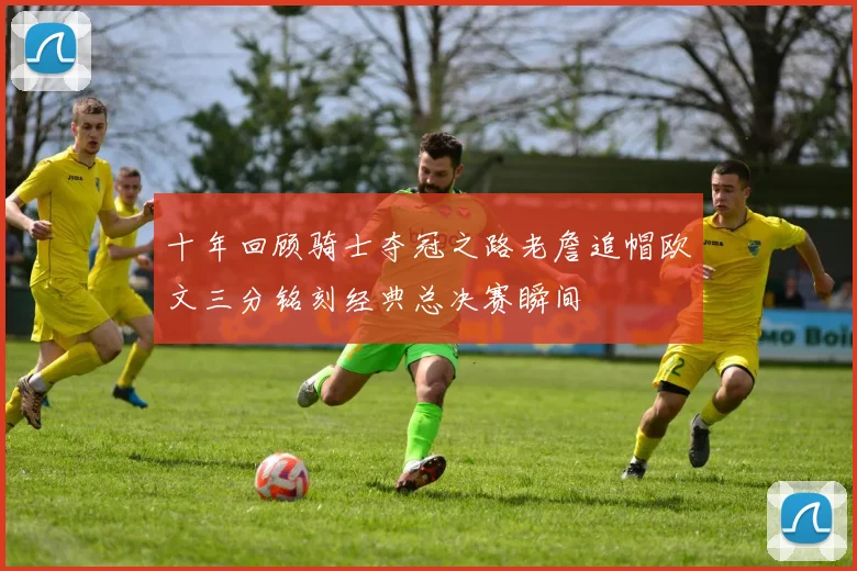 十年回顾骑士夺冠之路老詹追帽欧文三分铭刻经典总决赛瞬间