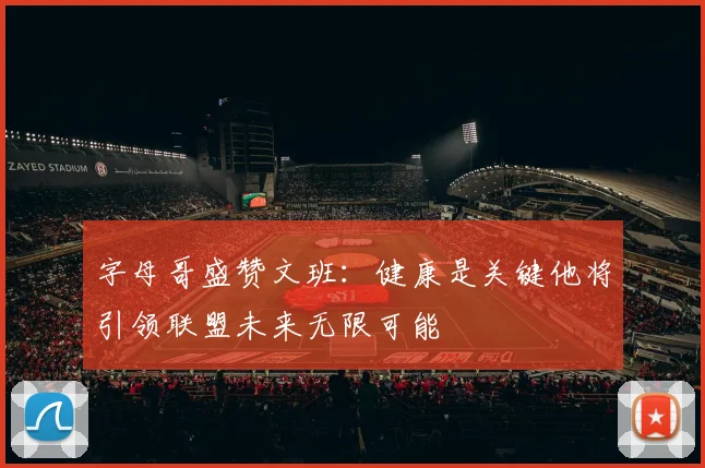 字母哥盛赞文班：健康是关键他将引领联盟未来无限可能