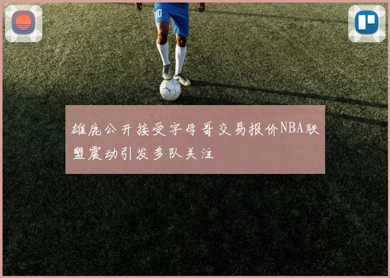 雄鹿公开接受字母哥交易报价NBA联盟震动引发多队关注