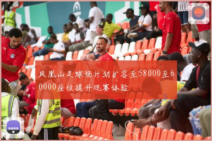 凤凰山足球场计划扩容至58000至60000座位提升观赛体验