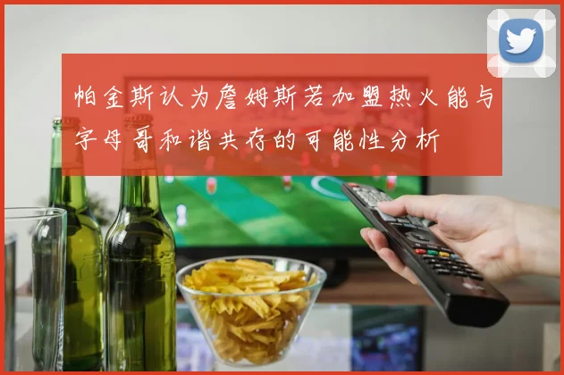 帕金斯认为詹姆斯若加盟热火能与字母哥和谐共存的可能性分析