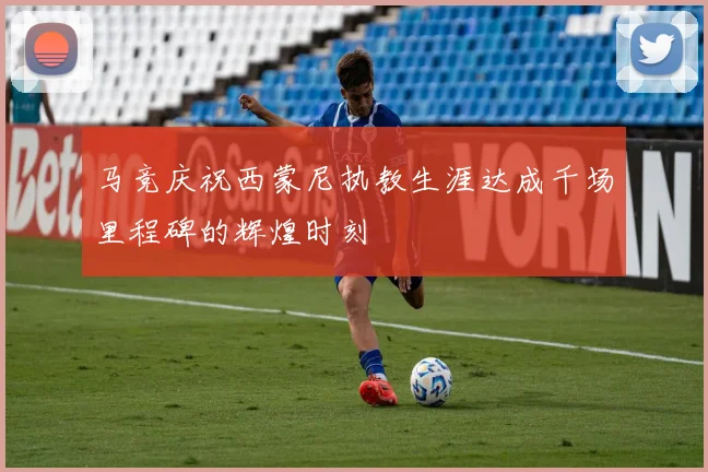 马竞庆祝西蒙尼执教生涯达成千场里程碑的辉煌时刻