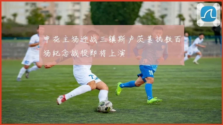 申花主场迎战三镇斯卢茨基执教百场纪念战役即将上演