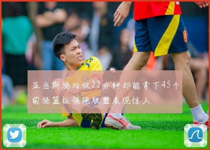 亚当斯场均仅22分钟却能拿下45个前场篮板领跑联盟表现惊人