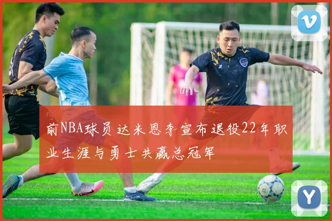 前NBA球员达米恩李宣布退役22年职业生涯与勇士共赢总冠军