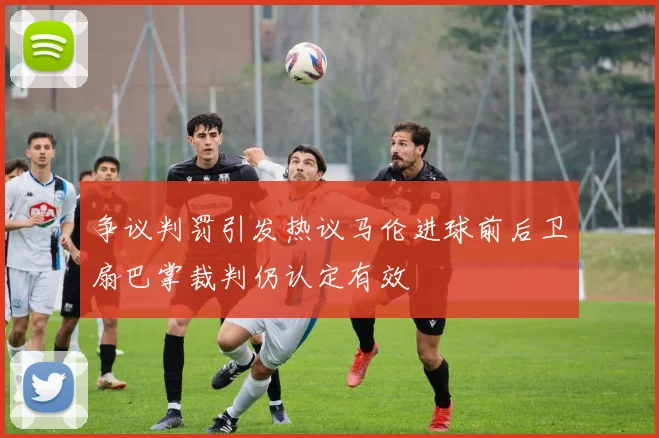 争议判罚引发热议马伦进球前后卫扇巴掌裁判仍认定有效