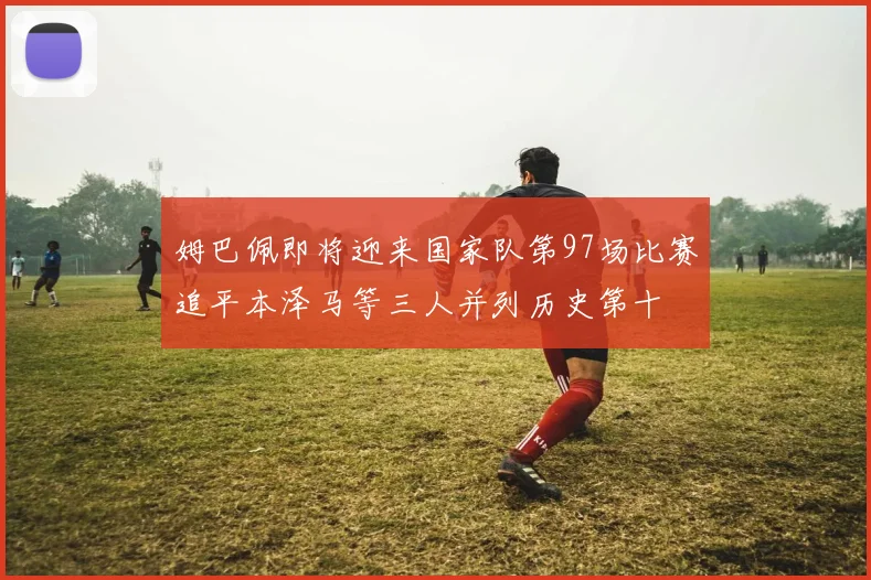 姆巴佩即将迎来国家队第97场比赛追平本泽马等三人并列历史第十