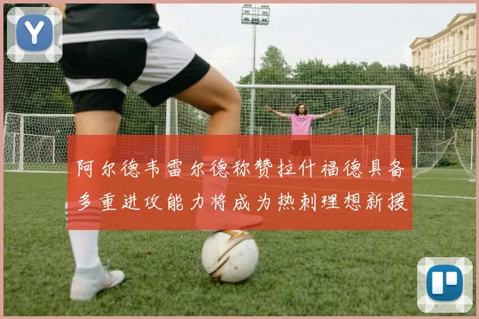 阿尔德韦雷尔德称赞拉什福德具备多重进攻能力将成为热刺理想新援